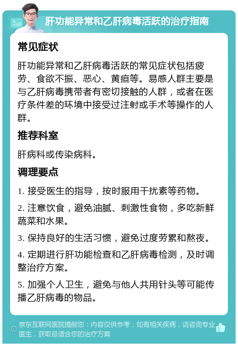 肝功能异常和乙肝病毒活跃的治疗指南 常见症状 肝功能异常和乙肝病毒活跃的常见症状包括疲劳、食欲不振、恶心、黄疸等。易感人群主要是与乙肝病毒携带者有密切接触的人群，或者在医疗条件差的环境中接受过注射或手术等操作的人群。 推荐科室 肝病科或传染病科。 调理要点 1. 接受医生的指导，按时服用干扰素等药物。 2. 注意饮食，避免油腻、刺激性食物，多吃新鲜蔬菜和水果。 3. 保持良好的生活习惯，避免过度劳累和熬夜。 4. 定期进行肝功能检查和乙肝病毒检测，及时调整治疗方案。 5. 加强个人卫生，避免与他人共用针头等可能传播乙肝病毒的物品。