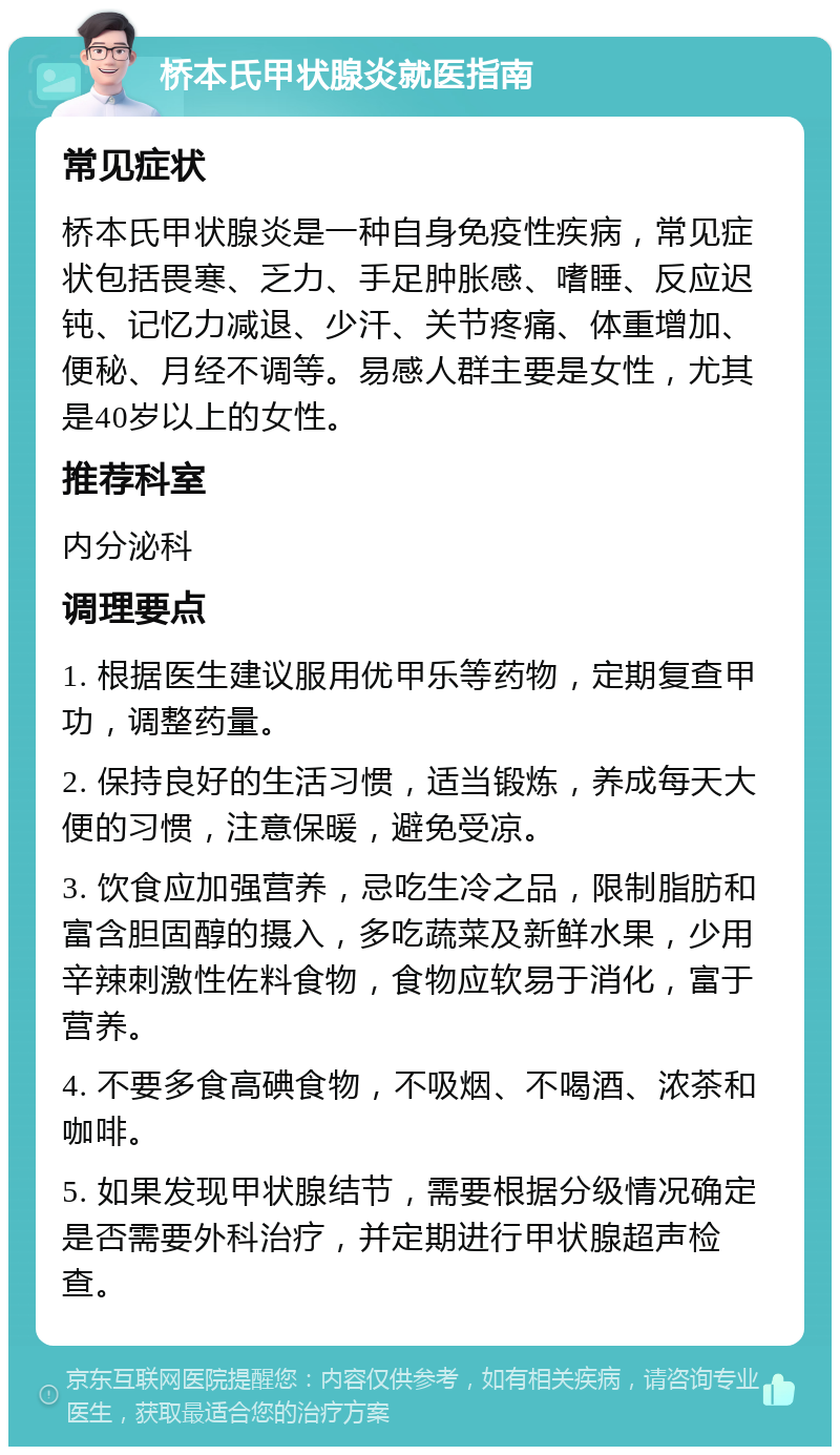 桥本氏甲状腺炎就医指南 常见症状 桥本氏甲状腺炎是一种自身免疫性疾病，常见症状包括畏寒、乏力、手足肿胀感、嗜睡、反应迟钝、记忆力减退、少汗、关节疼痛、体重增加、便秘、月经不调等。易感人群主要是女性，尤其是40岁以上的女性。 推荐科室 内分泌科 调理要点 1. 根据医生建议服用优甲乐等药物，定期复查甲功，调整药量。 2. 保持良好的生活习惯，适当锻炼，养成每天大便的习惯，注意保暖，避免受凉。 3. 饮食应加强营养，忌吃生冷之品，限制脂肪和富含胆固醇的摄入，多吃蔬菜及新鲜水果，少用辛辣刺激性佐料食物，食物应软易于消化，富于营养。 4. 不要多食高碘食物，不吸烟、不喝酒、浓茶和咖啡。 5. 如果发现甲状腺结节，需要根据分级情况确定是否需要外科治疗，并定期进行甲状腺超声检查。