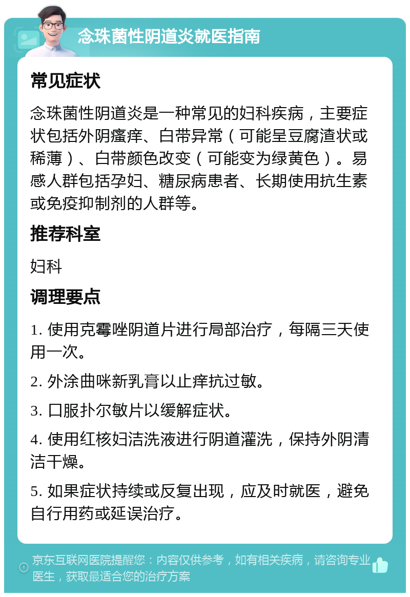 念珠菌性阴道炎就医指南 常见症状 念珠菌性阴道炎是一种常见的妇科疾病，主要症状包括外阴瘙痒、白带异常（可能呈豆腐渣状或稀薄）、白带颜色改变（可能变为绿黄色）。易感人群包括孕妇、糖尿病患者、长期使用抗生素或免疫抑制剂的人群等。 推荐科室 妇科 调理要点 1. 使用克霉唑阴道片进行局部治疗，每隔三天使用一次。 2. 外涂曲咪新乳膏以止痒抗过敏。 3. 口服扑尔敏片以缓解症状。 4. 使用红核妇洁洗液进行阴道灌洗，保持外阴清洁干燥。 5. 如果症状持续或反复出现，应及时就医，避免自行用药或延误治疗。