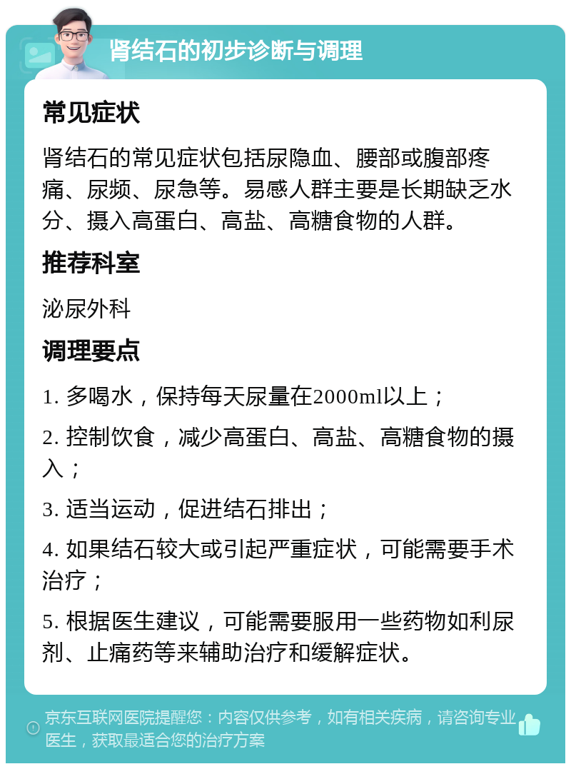 肾结石的初步诊断与调理 常见症状 肾结石的常见症状包括尿隐血、腰部或腹部疼痛、尿频、尿急等。易感人群主要是长期缺乏水分、摄入高蛋白、高盐、高糖食物的人群。 推荐科室 泌尿外科 调理要点 1. 多喝水，保持每天尿量在2000ml以上； 2. 控制饮食，减少高蛋白、高盐、高糖食物的摄入； 3. 适当运动，促进结石排出； 4. 如果结石较大或引起严重症状，可能需要手术治疗； 5. 根据医生建议，可能需要服用一些药物如利尿剂、止痛药等来辅助治疗和缓解症状。