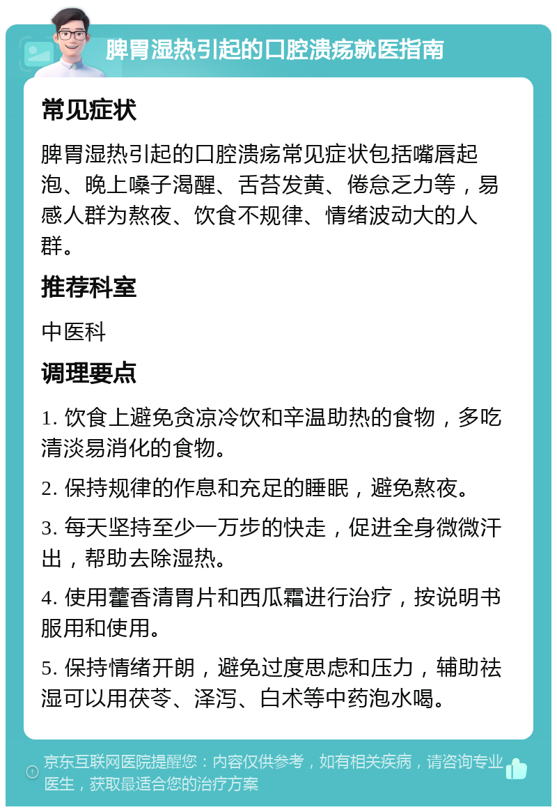 脾胃湿热引起的口腔溃疡就医指南 常见症状 脾胃湿热引起的口腔溃疡常见症状包括嘴唇起泡、晚上嗓子渴醒、舌苔发黄、倦怠乏力等，易感人群为熬夜、饮食不规律、情绪波动大的人群。 推荐科室 中医科 调理要点 1. 饮食上避免贪凉冷饮和辛温助热的食物，多吃清淡易消化的食物。 2. 保持规律的作息和充足的睡眠，避免熬夜。 3. 每天坚持至少一万步的快走，促进全身微微汗出，帮助去除湿热。 4. 使用藿香清胃片和西瓜霜进行治疗，按说明书服用和使用。 5. 保持情绪开朗，避免过度思虑和压力，辅助祛湿可以用茯苓、泽泻、白术等中药泡水喝。