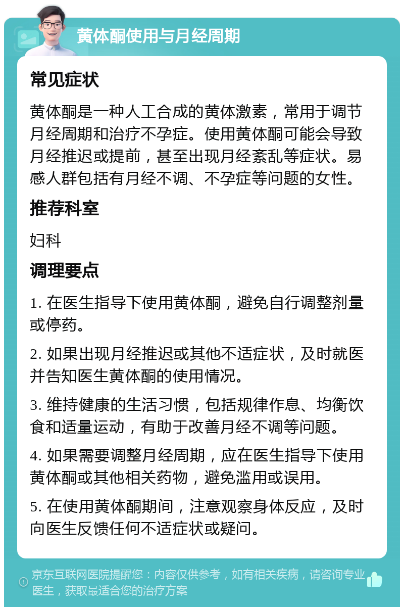 黄体酮使用与月经周期 常见症状 黄体酮是一种人工合成的黄体激素，常用于调节月经周期和治疗不孕症。使用黄体酮可能会导致月经推迟或提前，甚至出现月经紊乱等症状。易感人群包括有月经不调、不孕症等问题的女性。 推荐科室 妇科 调理要点 1. 在医生指导下使用黄体酮，避免自行调整剂量或停药。 2. 如果出现月经推迟或其他不适症状，及时就医并告知医生黄体酮的使用情况。 3. 维持健康的生活习惯，包括规律作息、均衡饮食和适量运动，有助于改善月经不调等问题。 4. 如果需要调整月经周期，应在医生指导下使用黄体酮或其他相关药物，避免滥用或误用。 5. 在使用黄体酮期间，注意观察身体反应，及时向医生反馈任何不适症状或疑问。