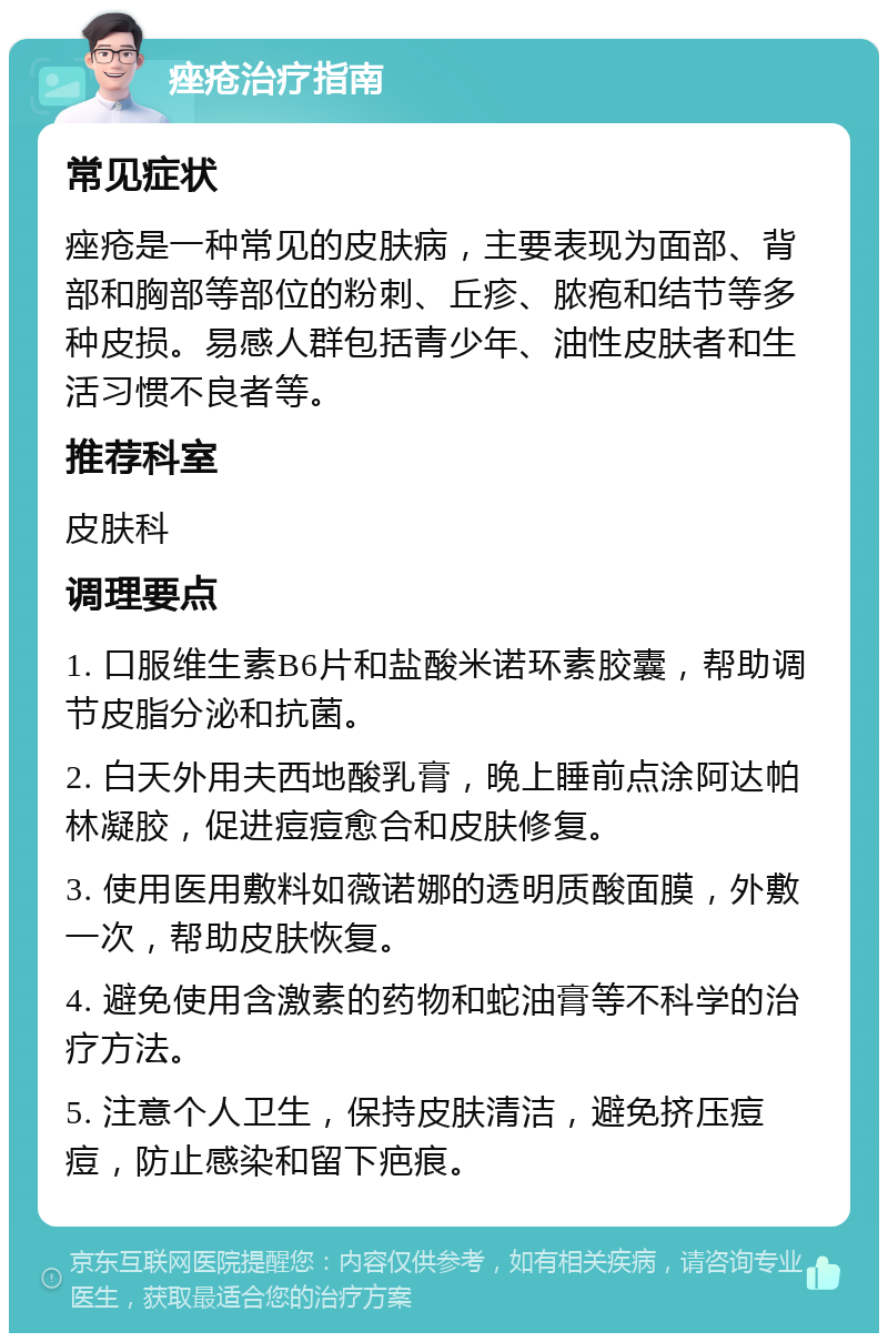 痤疮治疗指南 常见症状 痤疮是一种常见的皮肤病，主要表现为面部、背部和胸部等部位的粉刺、丘疹、脓疱和结节等多种皮损。易感人群包括青少年、油性皮肤者和生活习惯不良者等。 推荐科室 皮肤科 调理要点 1. 口服维生素B6片和盐酸米诺环素胶囊，帮助调节皮脂分泌和抗菌。 2. 白天外用夫西地酸乳膏，晚上睡前点涂阿达帕林凝胶，促进痘痘愈合和皮肤修复。 3. 使用医用敷料如薇诺娜的透明质酸面膜，外敷一次，帮助皮肤恢复。 4. 避免使用含激素的药物和蛇油膏等不科学的治疗方法。 5. 注意个人卫生，保持皮肤清洁，避免挤压痘痘，防止感染和留下疤痕。