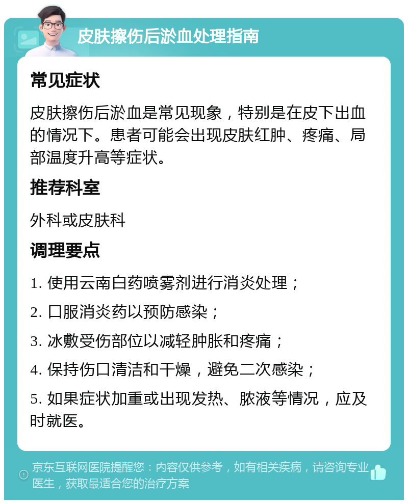 皮肤擦伤后淤血处理指南 常见症状 皮肤擦伤后淤血是常见现象，特别是在皮下出血的情况下。患者可能会出现皮肤红肿、疼痛、局部温度升高等症状。 推荐科室 外科或皮肤科 调理要点 1. 使用云南白药喷雾剂进行消炎处理； 2. 口服消炎药以预防感染； 3. 冰敷受伤部位以减轻肿胀和疼痛； 4. 保持伤口清洁和干燥，避免二次感染； 5. 如果症状加重或出现发热、脓液等情况，应及时就医。