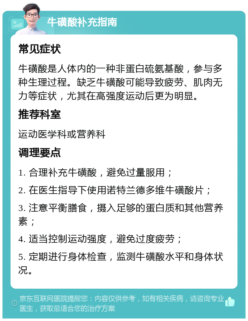 牛磺酸补充指南 常见症状 牛磺酸是人体内的一种非蛋白硫氨基酸，参与多种生理过程。缺乏牛磺酸可能导致疲劳、肌肉无力等症状，尤其在高强度运动后更为明显。 推荐科室 运动医学科或营养科 调理要点 1. 合理补充牛磺酸，避免过量服用； 2. 在医生指导下使用诺特兰德多维牛磺酸片； 3. 注意平衡膳食，摄入足够的蛋白质和其他营养素； 4. 适当控制运动强度，避免过度疲劳； 5. 定期进行身体检查，监测牛磺酸水平和身体状况。