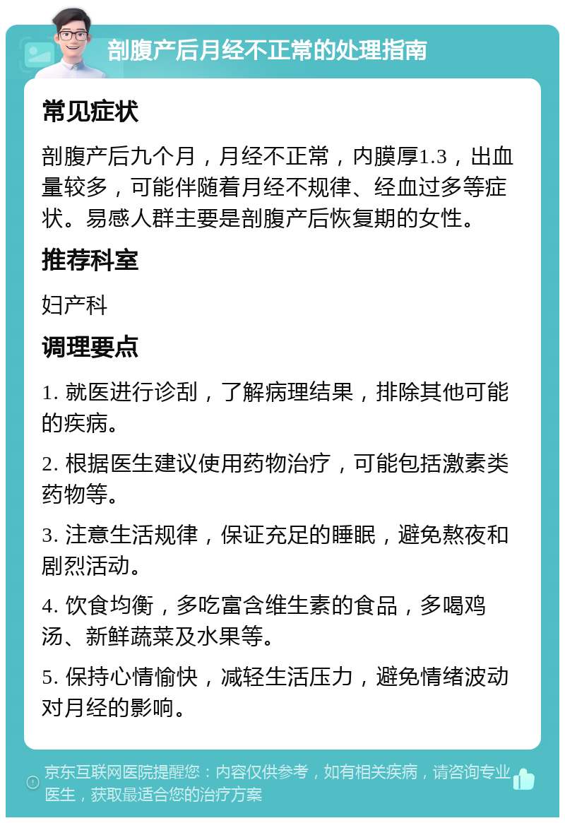 剖腹产后月经不正常的处理指南 常见症状 剖腹产后九个月，月经不正常，内膜厚1.3，出血量较多，可能伴随着月经不规律、经血过多等症状。易感人群主要是剖腹产后恢复期的女性。 推荐科室 妇产科 调理要点 1. 就医进行诊刮，了解病理结果，排除其他可能的疾病。 2. 根据医生建议使用药物治疗，可能包括激素类药物等。 3. 注意生活规律，保证充足的睡眠，避免熬夜和剧烈活动。 4. 饮食均衡，多吃富含维生素的食品，多喝鸡汤、新鲜蔬菜及水果等。 5. 保持心情愉快，减轻生活压力，避免情绪波动对月经的影响。