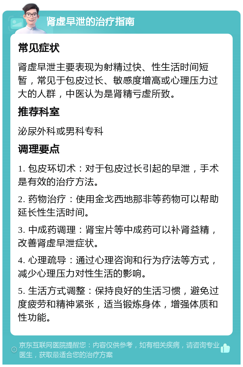 肾虚早泄的治疗指南 常见症状 肾虚早泄主要表现为射精过快、性生活时间短暂，常见于包皮过长、敏感度增高或心理压力过大的人群，中医认为是肾精亏虚所致。 推荐科室 泌尿外科或男科专科 调理要点 1. 包皮环切术：对于包皮过长引起的早泄，手术是有效的治疗方法。 2. 药物治疗：使用金戈西地那非等药物可以帮助延长性生活时间。 3. 中成药调理：肾宝片等中成药可以补肾益精，改善肾虚早泄症状。 4. 心理疏导：通过心理咨询和行为疗法等方式，减少心理压力对性生活的影响。 5. 生活方式调整：保持良好的生活习惯，避免过度疲劳和精神紧张，适当锻炼身体，增强体质和性功能。