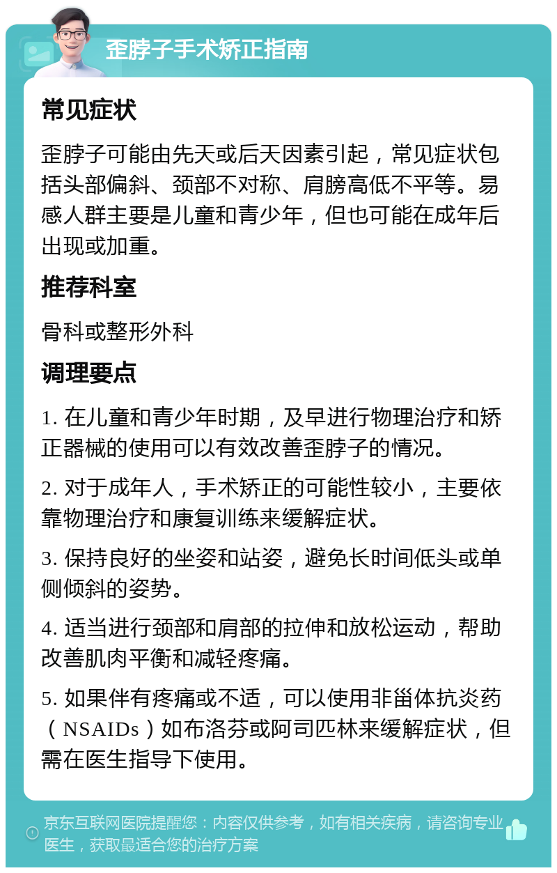 歪脖子手术矫正指南 常见症状 歪脖子可能由先天或后天因素引起，常见症状包括头部偏斜、颈部不对称、肩膀高低不平等。易感人群主要是儿童和青少年，但也可能在成年后出现或加重。 推荐科室 骨科或整形外科 调理要点 1. 在儿童和青少年时期，及早进行物理治疗和矫正器械的使用可以有效改善歪脖子的情况。 2. 对于成年人，手术矫正的可能性较小，主要依靠物理治疗和康复训练来缓解症状。 3. 保持良好的坐姿和站姿，避免长时间低头或单侧倾斜的姿势。 4. 适当进行颈部和肩部的拉伸和放松运动，帮助改善肌肉平衡和减轻疼痛。 5. 如果伴有疼痛或不适，可以使用非甾体抗炎药（NSAIDs）如布洛芬或阿司匹林来缓解症状，但需在医生指导下使用。