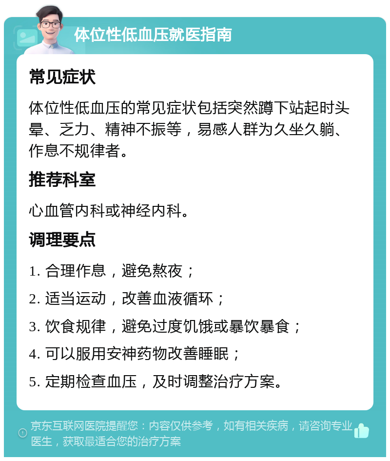 体位性低血压就医指南 常见症状 体位性低血压的常见症状包括突然蹲下站起时头晕、乏力、精神不振等，易感人群为久坐久躺、作息不规律者。 推荐科室 心血管内科或神经内科。 调理要点 1. 合理作息，避免熬夜； 2. 适当运动，改善血液循环； 3. 饮食规律，避免过度饥饿或暴饮暴食； 4. 可以服用安神药物改善睡眠； 5. 定期检查血压，及时调整治疗方案。