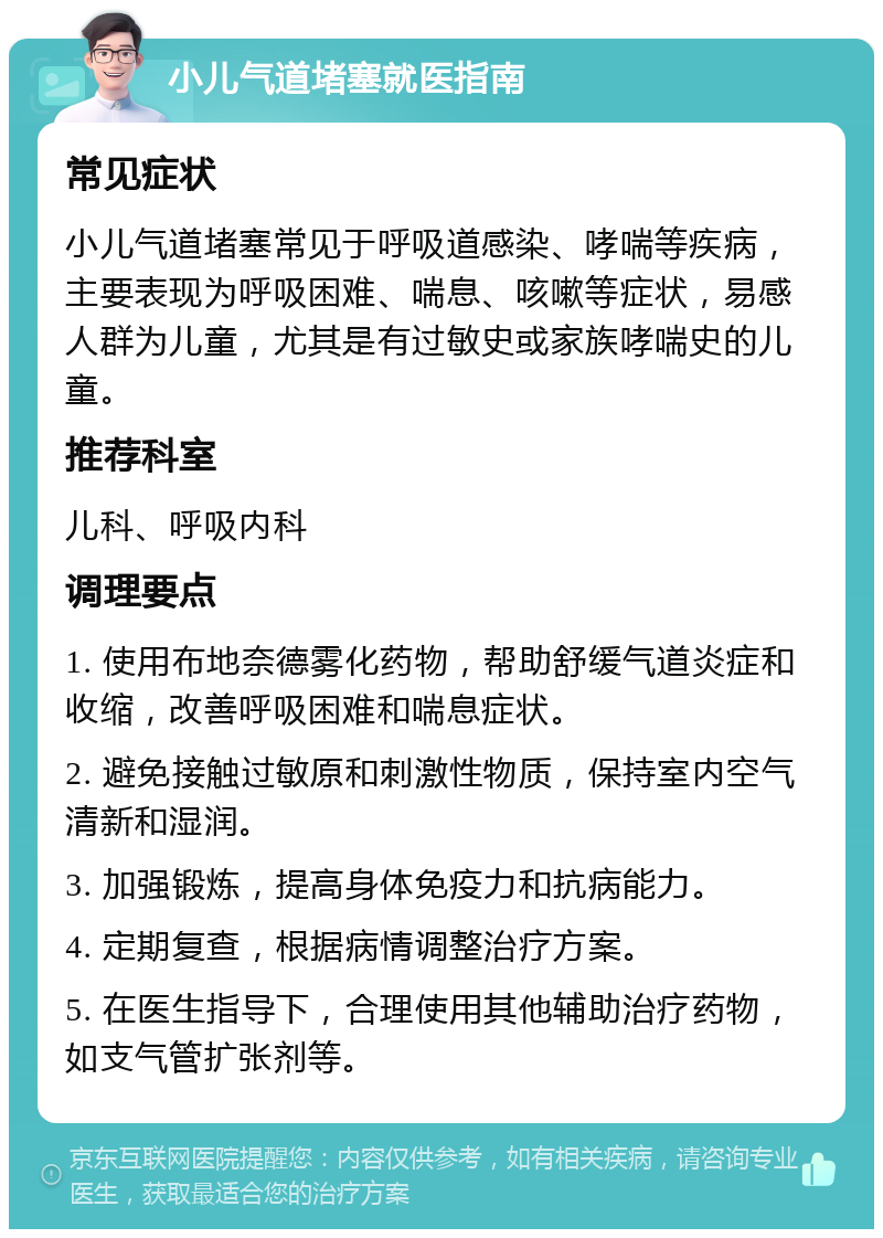 小儿气道堵塞就医指南 常见症状 小儿气道堵塞常见于呼吸道感染、哮喘等疾病，主要表现为呼吸困难、喘息、咳嗽等症状，易感人群为儿童，尤其是有过敏史或家族哮喘史的儿童。 推荐科室 儿科、呼吸内科 调理要点 1. 使用布地奈德雾化药物，帮助舒缓气道炎症和收缩，改善呼吸困难和喘息症状。 2. 避免接触过敏原和刺激性物质，保持室内空气清新和湿润。 3. 加强锻炼，提高身体免疫力和抗病能力。 4. 定期复查，根据病情调整治疗方案。 5. 在医生指导下，合理使用其他辅助治疗药物，如支气管扩张剂等。