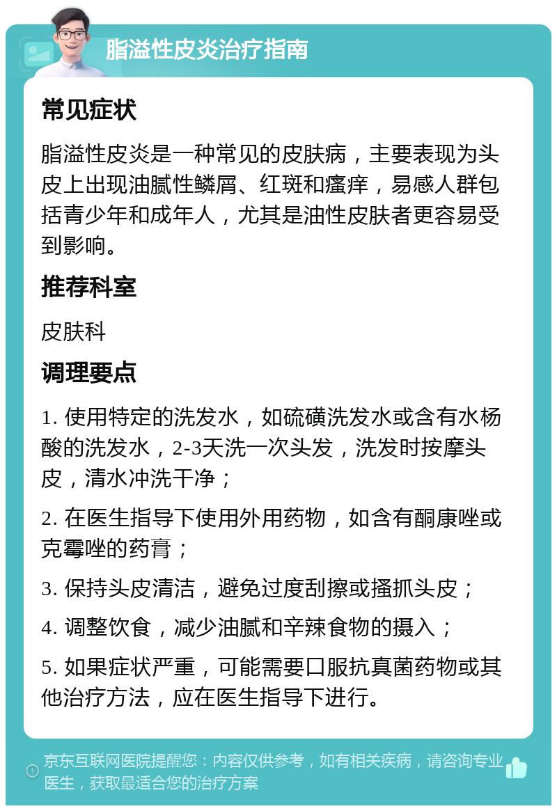 脂溢性皮炎治疗指南 常见症状 脂溢性皮炎是一种常见的皮肤病，主要表现为头皮上出现油腻性鳞屑、红斑和瘙痒，易感人群包括青少年和成年人，尤其是油性皮肤者更容易受到影响。 推荐科室 皮肤科 调理要点 1. 使用特定的洗发水，如硫磺洗发水或含有水杨酸的洗发水，2-3天洗一次头发，洗发时按摩头皮，清水冲洗干净； 2. 在医生指导下使用外用药物，如含有酮康唑或克霉唑的药膏； 3. 保持头皮清洁，避免过度刮擦或搔抓头皮； 4. 调整饮食，减少油腻和辛辣食物的摄入； 5. 如果症状严重，可能需要口服抗真菌药物或其他治疗方法，应在医生指导下进行。