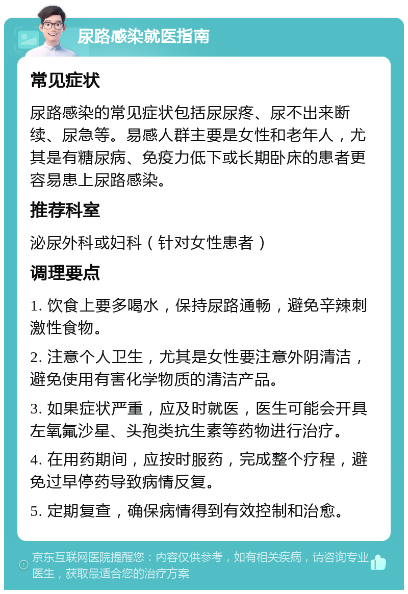 尿路感染就医指南 常见症状 尿路感染的常见症状包括尿尿疼、尿不出来断续、尿急等。易感人群主要是女性和老年人，尤其是有糖尿病、免疫力低下或长期卧床的患者更容易患上尿路感染。 推荐科室 泌尿外科或妇科（针对女性患者） 调理要点 1. 饮食上要多喝水，保持尿路通畅，避免辛辣刺激性食物。 2. 注意个人卫生，尤其是女性要注意外阴清洁，避免使用有害化学物质的清洁产品。 3. 如果症状严重，应及时就医，医生可能会开具左氧氟沙星、头孢类抗生素等药物进行治疗。 4. 在用药期间，应按时服药，完成整个疗程，避免过早停药导致病情反复。 5. 定期复查，确保病情得到有效控制和治愈。