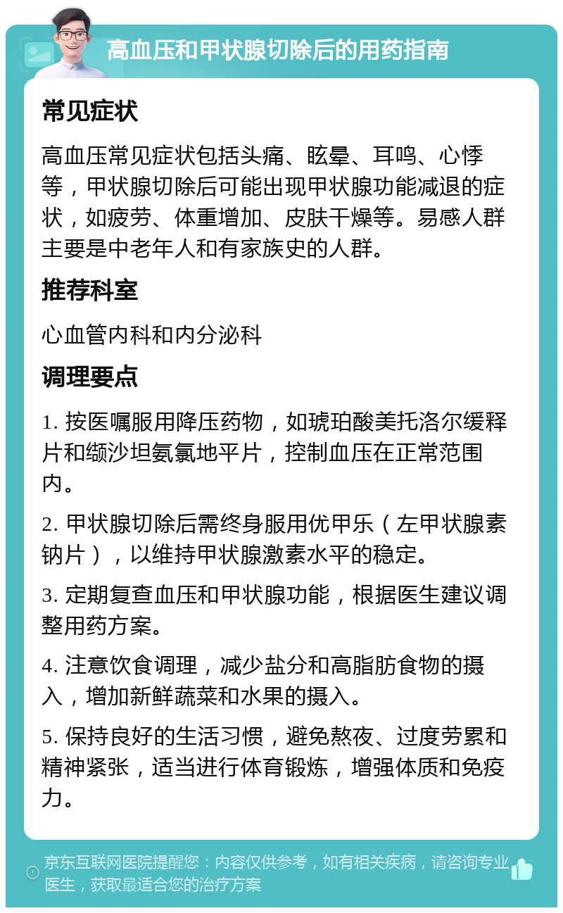 高血压和甲状腺切除后的用药指南 常见症状 高血压常见症状包括头痛、眩晕、耳鸣、心悸等，甲状腺切除后可能出现甲状腺功能减退的症状，如疲劳、体重增加、皮肤干燥等。易感人群主要是中老年人和有家族史的人群。 推荐科室 心血管内科和内分泌科 调理要点 1. 按医嘱服用降压药物，如琥珀酸美托洛尔缓释片和缬沙坦氨氯地平片，控制血压在正常范围内。 2. 甲状腺切除后需终身服用优甲乐（左甲状腺素钠片），以维持甲状腺激素水平的稳定。 3. 定期复查血压和甲状腺功能，根据医生建议调整用药方案。 4. 注意饮食调理，减少盐分和高脂肪食物的摄入，增加新鲜蔬菜和水果的摄入。 5. 保持良好的生活习惯，避免熬夜、过度劳累和精神紧张，适当进行体育锻炼，增强体质和免疫力。