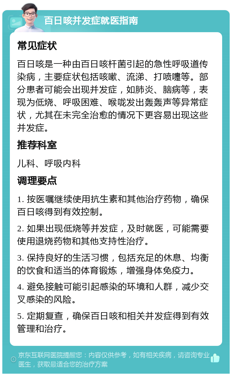 百日咳并发症就医指南 常见症状 百日咳是一种由百日咳杆菌引起的急性呼吸道传染病，主要症状包括咳嗽、流涕、打喷嚏等。部分患者可能会出现并发症，如肺炎、脑病等，表现为低烧、呼吸困难、喉咙发出轰轰声等异常症状，尤其在未完全治愈的情况下更容易出现这些并发症。 推荐科室 儿科、呼吸内科 调理要点 1. 按医嘱继续使用抗生素和其他治疗药物，确保百日咳得到有效控制。 2. 如果出现低烧等并发症，及时就医，可能需要使用退烧药物和其他支持性治疗。 3. 保持良好的生活习惯，包括充足的休息、均衡的饮食和适当的体育锻炼，增强身体免疫力。 4. 避免接触可能引起感染的环境和人群，减少交叉感染的风险。 5. 定期复查，确保百日咳和相关并发症得到有效管理和治疗。