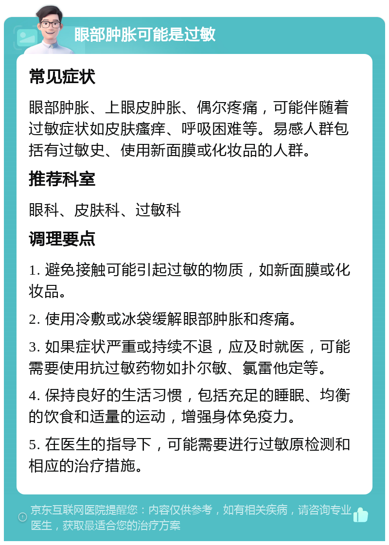 眼部肿胀可能是过敏 常见症状 眼部肿胀、上眼皮肿胀、偶尔疼痛，可能伴随着过敏症状如皮肤瘙痒、呼吸困难等。易感人群包括有过敏史、使用新面膜或化妆品的人群。 推荐科室 眼科、皮肤科、过敏科 调理要点 1. 避免接触可能引起过敏的物质，如新面膜或化妆品。 2. 使用冷敷或冰袋缓解眼部肿胀和疼痛。 3. 如果症状严重或持续不退，应及时就医，可能需要使用抗过敏药物如扑尔敏、氯雷他定等。 4. 保持良好的生活习惯，包括充足的睡眠、均衡的饮食和适量的运动，增强身体免疫力。 5. 在医生的指导下，可能需要进行过敏原检测和相应的治疗措施。