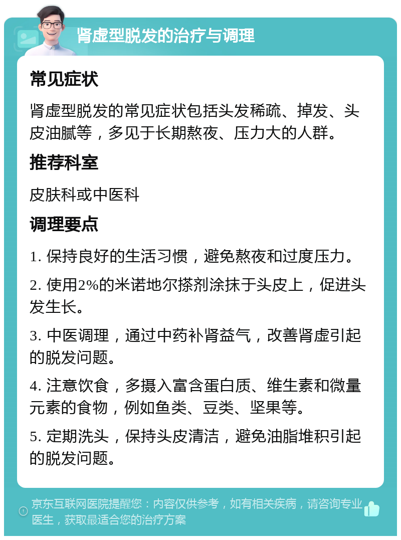 肾虚型脱发的治疗与调理 常见症状 肾虚型脱发的常见症状包括头发稀疏、掉发、头皮油腻等，多见于长期熬夜、压力大的人群。 推荐科室 皮肤科或中医科 调理要点 1. 保持良好的生活习惯，避免熬夜和过度压力。 2. 使用2%的米诺地尔搽剂涂抹于头皮上，促进头发生长。 3. 中医调理，通过中药补肾益气，改善肾虚引起的脱发问题。 4. 注意饮食，多摄入富含蛋白质、维生素和微量元素的食物，例如鱼类、豆类、坚果等。 5. 定期洗头，保持头皮清洁，避免油脂堆积引起的脱发问题。