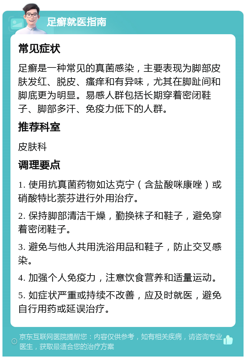 足癣就医指南 常见症状 足癣是一种常见的真菌感染，主要表现为脚部皮肤发红、脱皮、瘙痒和有异味，尤其在脚趾间和脚底更为明显。易感人群包括长期穿着密闭鞋子、脚部多汗、免疫力低下的人群。 推荐科室 皮肤科 调理要点 1. 使用抗真菌药物如达克宁（含盐酸咪康唑）或硝酸特比萘芬进行外用治疗。 2. 保持脚部清洁干燥，勤换袜子和鞋子，避免穿着密闭鞋子。 3. 避免与他人共用洗浴用品和鞋子，防止交叉感染。 4. 加强个人免疫力，注意饮食营养和适量运动。 5. 如症状严重或持续不改善，应及时就医，避免自行用药或延误治疗。