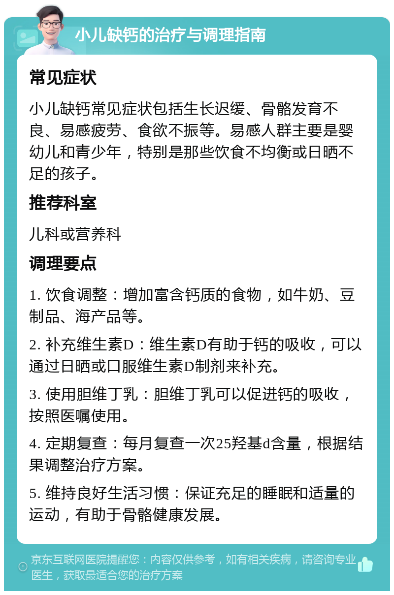 小儿缺钙的治疗与调理指南 常见症状 小儿缺钙常见症状包括生长迟缓、骨骼发育不良、易感疲劳、食欲不振等。易感人群主要是婴幼儿和青少年，特别是那些饮食不均衡或日晒不足的孩子。 推荐科室 儿科或营养科 调理要点 1. 饮食调整：增加富含钙质的食物，如牛奶、豆制品、海产品等。 2. 补充维生素D：维生素D有助于钙的吸收，可以通过日晒或口服维生素D制剂来补充。 3. 使用胆维丁乳：胆维丁乳可以促进钙的吸收，按照医嘱使用。 4. 定期复查：每月复查一次25羟基d含量，根据结果调整治疗方案。 5. 维持良好生活习惯：保证充足的睡眠和适量的运动，有助于骨骼健康发展。