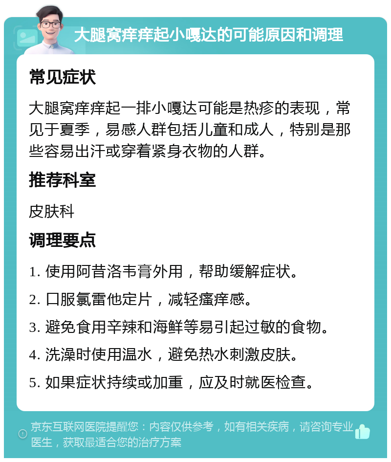 大腿窝痒痒起小嘎达的可能原因和调理 常见症状 大腿窝痒痒起一排小嘎达可能是热疹的表现，常见于夏季，易感人群包括儿童和成人，特别是那些容易出汗或穿着紧身衣物的人群。 推荐科室 皮肤科 调理要点 1. 使用阿昔洛韦膏外用，帮助缓解症状。 2. 口服氯雷他定片，减轻瘙痒感。 3. 避免食用辛辣和海鲜等易引起过敏的食物。 4. 洗澡时使用温水，避免热水刺激皮肤。 5. 如果症状持续或加重，应及时就医检查。