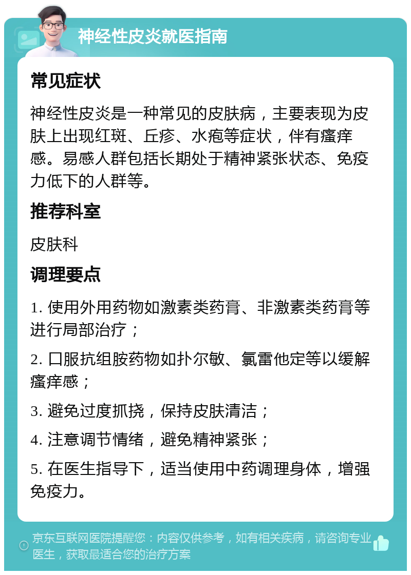 神经性皮炎就医指南 常见症状 神经性皮炎是一种常见的皮肤病，主要表现为皮肤上出现红斑、丘疹、水疱等症状，伴有瘙痒感。易感人群包括长期处于精神紧张状态、免疫力低下的人群等。 推荐科室 皮肤科 调理要点 1. 使用外用药物如激素类药膏、非激素类药膏等进行局部治疗； 2. 口服抗组胺药物如扑尔敏、氯雷他定等以缓解瘙痒感； 3. 避免过度抓挠，保持皮肤清洁； 4. 注意调节情绪，避免精神紧张； 5. 在医生指导下，适当使用中药调理身体，增强免疫力。