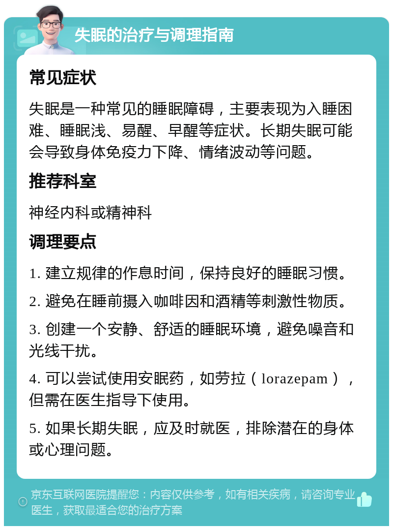 失眠的治疗与调理指南 常见症状 失眠是一种常见的睡眠障碍，主要表现为入睡困难、睡眠浅、易醒、早醒等症状。长期失眠可能会导致身体免疫力下降、情绪波动等问题。 推荐科室 神经内科或精神科 调理要点 1. 建立规律的作息时间，保持良好的睡眠习惯。 2. 避免在睡前摄入咖啡因和酒精等刺激性物质。 3. 创建一个安静、舒适的睡眠环境，避免噪音和光线干扰。 4. 可以尝试使用安眠药，如劳拉（lorazepam），但需在医生指导下使用。 5. 如果长期失眠，应及时就医，排除潜在的身体或心理问题。