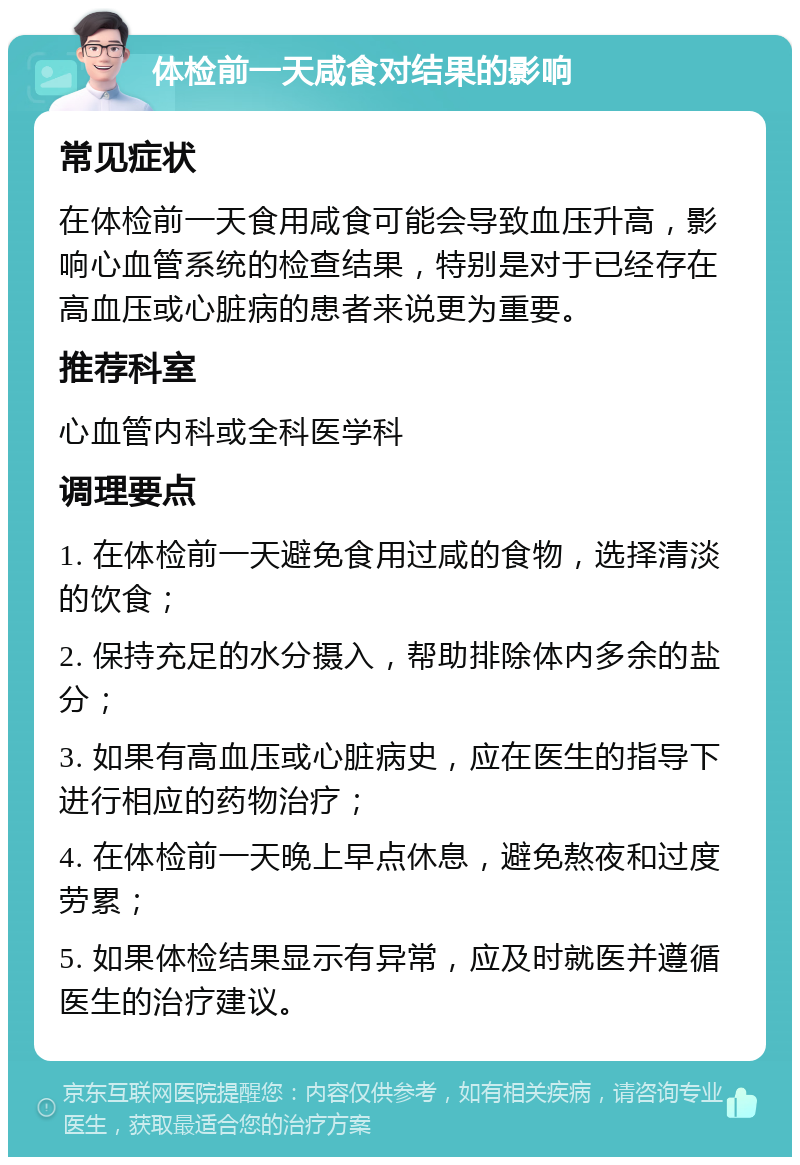 体检前一天咸食对结果的影响 常见症状 在体检前一天食用咸食可能会导致血压升高，影响心血管系统的检查结果，特别是对于已经存在高血压或心脏病的患者来说更为重要。 推荐科室 心血管内科或全科医学科 调理要点 1. 在体检前一天避免食用过咸的食物，选择清淡的饮食； 2. 保持充足的水分摄入，帮助排除体内多余的盐分； 3. 如果有高血压或心脏病史，应在医生的指导下进行相应的药物治疗； 4. 在体检前一天晚上早点休息，避免熬夜和过度劳累； 5. 如果体检结果显示有异常，应及时就医并遵循医生的治疗建议。