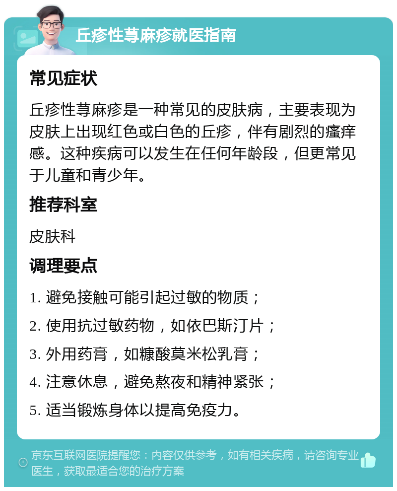 丘疹性荨麻疹就医指南 常见症状 丘疹性荨麻疹是一种常见的皮肤病，主要表现为皮肤上出现红色或白色的丘疹，伴有剧烈的瘙痒感。这种疾病可以发生在任何年龄段，但更常见于儿童和青少年。 推荐科室 皮肤科 调理要点 1. 避免接触可能引起过敏的物质； 2. 使用抗过敏药物，如依巴斯汀片； 3. 外用药膏，如糠酸莫米松乳膏； 4. 注意休息，避免熬夜和精神紧张； 5. 适当锻炼身体以提高免疫力。