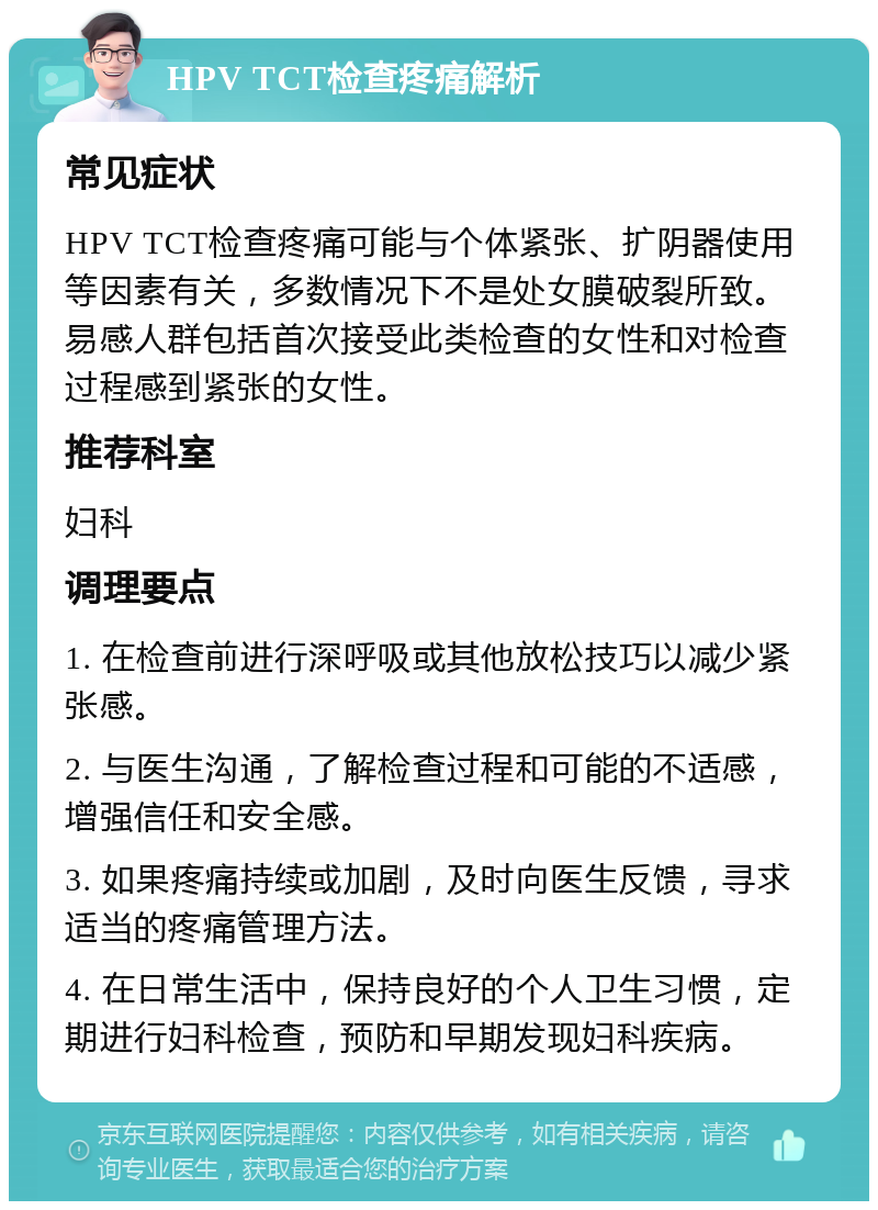 HPV TCT检查疼痛解析 常见症状 HPV TCT检查疼痛可能与个体紧张、扩阴器使用等因素有关，多数情况下不是处女膜破裂所致。易感人群包括首次接受此类检查的女性和对检查过程感到紧张的女性。 推荐科室 妇科 调理要点 1. 在检查前进行深呼吸或其他放松技巧以减少紧张感。 2. 与医生沟通，了解检查过程和可能的不适感，增强信任和安全感。 3. 如果疼痛持续或加剧，及时向医生反馈，寻求适当的疼痛管理方法。 4. 在日常生活中，保持良好的个人卫生习惯，定期进行妇科检查，预防和早期发现妇科疾病。