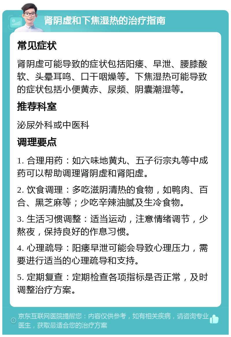 肾阴虚和下焦湿热的治疗指南 常见症状 肾阴虚可能导致的症状包括阳痿、早泄、腰膝酸软、头晕耳鸣、口干咽燥等。下焦湿热可能导致的症状包括小便黄赤、尿频、阴囊潮湿等。 推荐科室 泌尿外科或中医科 调理要点 1. 合理用药：如六味地黄丸、五子衍宗丸等中成药可以帮助调理肾阴虚和肾阳虚。 2. 饮食调理：多吃滋阴清热的食物，如鸭肉、百合、黑芝麻等；少吃辛辣油腻及生冷食物。 3. 生活习惯调整：适当运动，注意情绪调节，少熬夜，保持良好的作息习惯。 4. 心理疏导：阳痿早泄可能会导致心理压力，需要进行适当的心理疏导和支持。 5. 定期复查：定期检查各项指标是否正常，及时调整治疗方案。