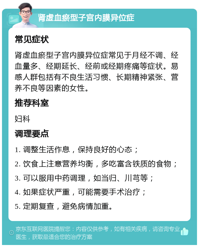 肾虚血瘀型子宫内膜异位症 常见症状 肾虚血瘀型子宫内膜异位症常见于月经不调、经血量多、经期延长、经前或经期疼痛等症状。易感人群包括有不良生活习惯、长期精神紧张、营养不良等因素的女性。 推荐科室 妇科 调理要点 1. 调整生活作息，保持良好的心态； 2. 饮食上注意营养均衡，多吃富含铁质的食物； 3. 可以服用中药调理，如当归、川芎等； 4. 如果症状严重，可能需要手术治疗； 5. 定期复查，避免病情加重。