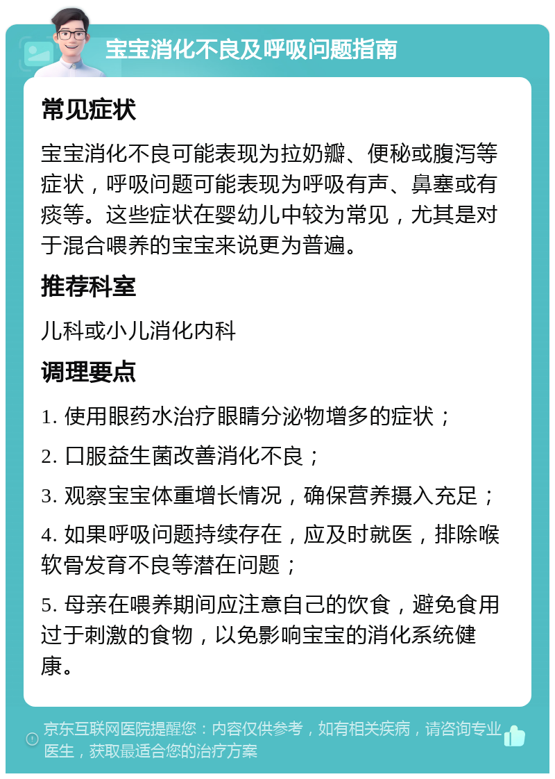 宝宝消化不良及呼吸问题指南 常见症状 宝宝消化不良可能表现为拉奶瓣、便秘或腹泻等症状，呼吸问题可能表现为呼吸有声、鼻塞或有痰等。这些症状在婴幼儿中较为常见，尤其是对于混合喂养的宝宝来说更为普遍。 推荐科室 儿科或小儿消化内科 调理要点 1. 使用眼药水治疗眼睛分泌物增多的症状； 2. 口服益生菌改善消化不良； 3. 观察宝宝体重增长情况，确保营养摄入充足； 4. 如果呼吸问题持续存在，应及时就医，排除喉软骨发育不良等潜在问题； 5. 母亲在喂养期间应注意自己的饮食，避免食用过于刺激的食物，以免影响宝宝的消化系统健康。