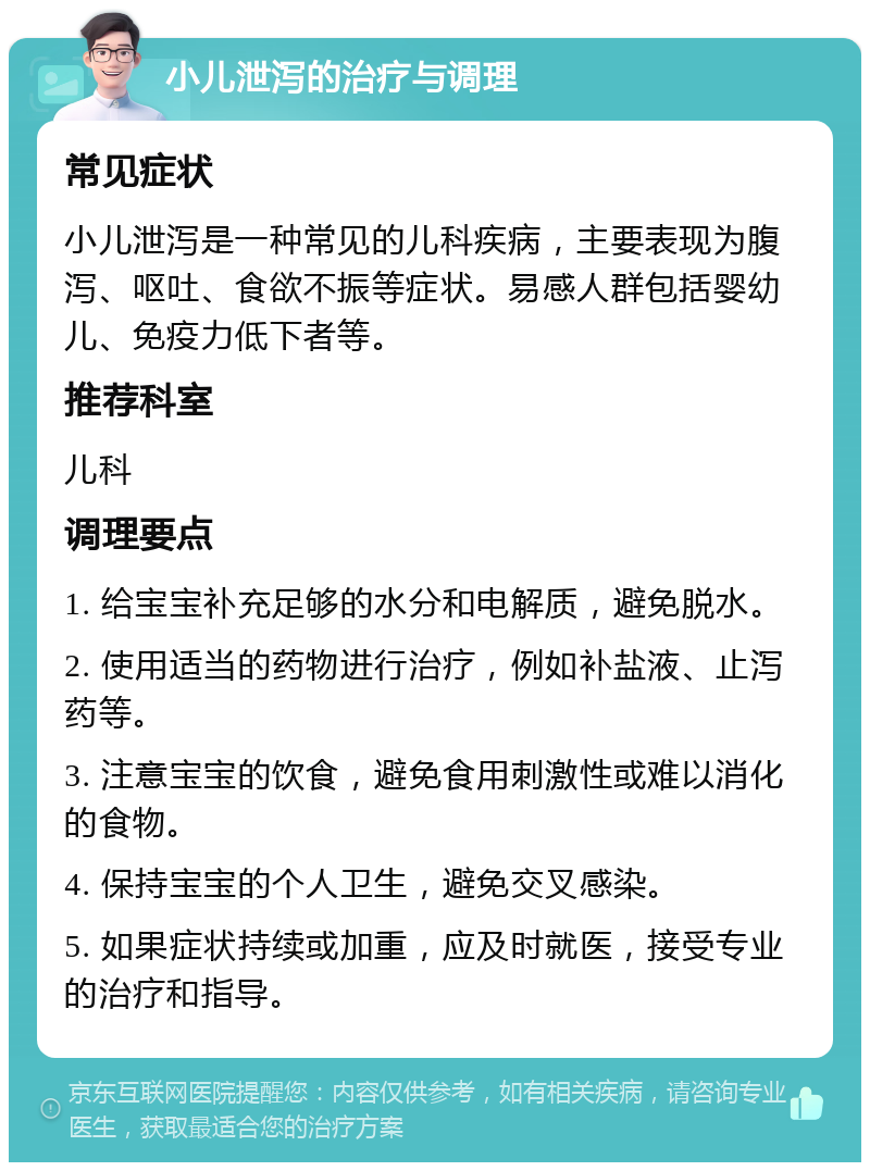 小儿泄泻的治疗与调理 常见症状 小儿泄泻是一种常见的儿科疾病，主要表现为腹泻、呕吐、食欲不振等症状。易感人群包括婴幼儿、免疫力低下者等。 推荐科室 儿科 调理要点 1. 给宝宝补充足够的水分和电解质，避免脱水。 2. 使用适当的药物进行治疗，例如补盐液、止泻药等。 3. 注意宝宝的饮食，避免食用刺激性或难以消化的食物。 4. 保持宝宝的个人卫生，避免交叉感染。 5. 如果症状持续或加重，应及时就医，接受专业的治疗和指导。