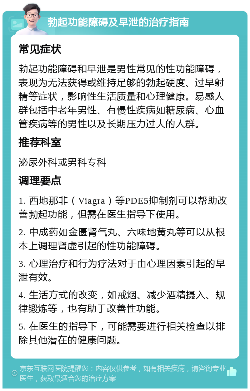 勃起功能障碍及早泄的治疗指南 常见症状 勃起功能障碍和早泄是男性常见的性功能障碍，表现为无法获得或维持足够的勃起硬度、过早射精等症状，影响性生活质量和心理健康。易感人群包括中老年男性、有慢性疾病如糖尿病、心血管疾病等的男性以及长期压力过大的人群。 推荐科室 泌尿外科或男科专科 调理要点 1. 西地那非（Viagra）等PDE5抑制剂可以帮助改善勃起功能，但需在医生指导下使用。 2. 中成药如金匮肾气丸、六味地黄丸等可以从根本上调理肾虚引起的性功能障碍。 3. 心理治疗和行为疗法对于由心理因素引起的早泄有效。 4. 生活方式的改变，如戒烟、减少酒精摄入、规律锻炼等，也有助于改善性功能。 5. 在医生的指导下，可能需要进行相关检查以排除其他潜在的健康问题。