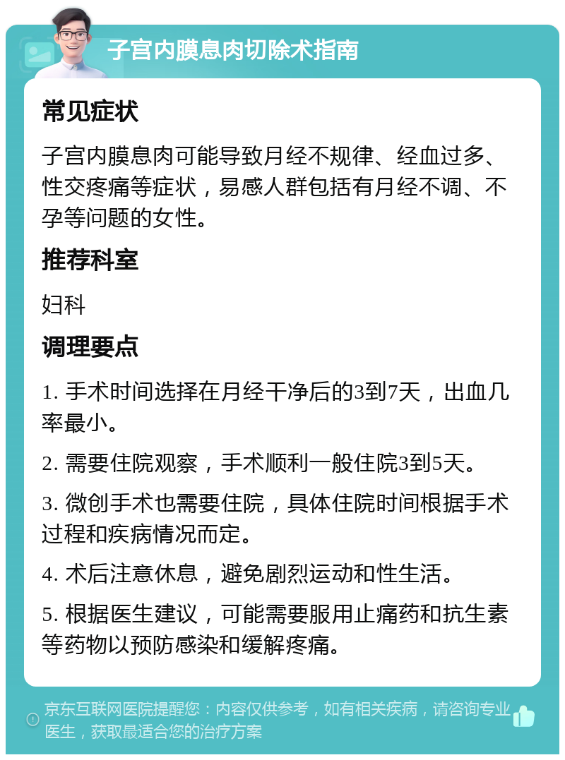 子宫内膜息肉切除术指南 常见症状 子宫内膜息肉可能导致月经不规律、经血过多、性交疼痛等症状，易感人群包括有月经不调、不孕等问题的女性。 推荐科室 妇科 调理要点 1. 手术时间选择在月经干净后的3到7天，出血几率最小。 2. 需要住院观察，手术顺利一般住院3到5天。 3. 微创手术也需要住院，具体住院时间根据手术过程和疾病情况而定。 4. 术后注意休息，避免剧烈运动和性生活。 5. 根据医生建议，可能需要服用止痛药和抗生素等药物以预防感染和缓解疼痛。