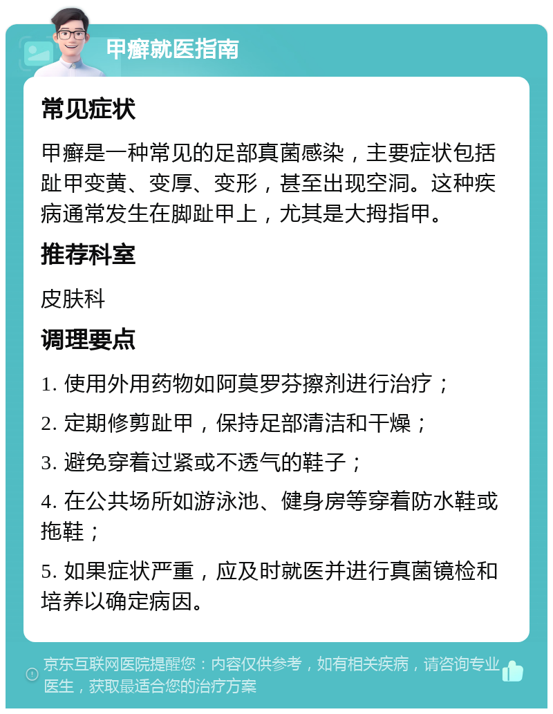 甲癣就医指南 常见症状 甲癣是一种常见的足部真菌感染，主要症状包括趾甲变黄、变厚、变形，甚至出现空洞。这种疾病通常发生在脚趾甲上，尤其是大拇指甲。 推荐科室 皮肤科 调理要点 1. 使用外用药物如阿莫罗芬擦剂进行治疗； 2. 定期修剪趾甲，保持足部清洁和干燥； 3. 避免穿着过紧或不透气的鞋子； 4. 在公共场所如游泳池、健身房等穿着防水鞋或拖鞋； 5. 如果症状严重，应及时就医并进行真菌镜检和培养以确定病因。