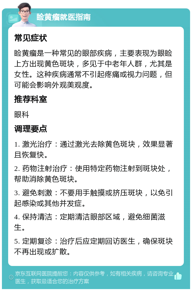 睑黄瘤就医指南 常见症状 睑黄瘤是一种常见的眼部疾病，主要表现为眼睑上方出现黄色斑块，多见于中老年人群，尤其是女性。这种疾病通常不引起疼痛或视力问题，但可能会影响外观美观度。 推荐科室 眼科 调理要点 1. 激光治疗：通过激光去除黄色斑块，效果显著且恢复快。 2. 药物注射治疗：使用特定药物注射到斑块处，帮助消除黄色斑块。 3. 避免刺激：不要用手触摸或挤压斑块，以免引起感染或其他并发症。 4. 保持清洁：定期清洁眼部区域，避免细菌滋生。 5. 定期复诊：治疗后应定期回访医生，确保斑块不再出现或扩散。