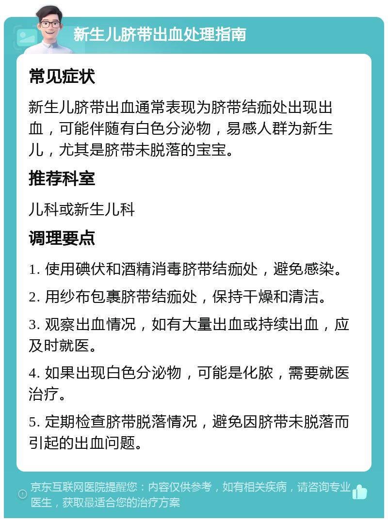 新生儿脐带出血处理指南 常见症状 新生儿脐带出血通常表现为脐带结痂处出现出血，可能伴随有白色分泌物，易感人群为新生儿，尤其是脐带未脱落的宝宝。 推荐科室 儿科或新生儿科 调理要点 1. 使用碘伏和酒精消毒脐带结痂处，避免感染。 2. 用纱布包裹脐带结痂处，保持干燥和清洁。 3. 观察出血情况，如有大量出血或持续出血，应及时就医。 4. 如果出现白色分泌物，可能是化脓，需要就医治疗。 5. 定期检查脐带脱落情况，避免因脐带未脱落而引起的出血问题。