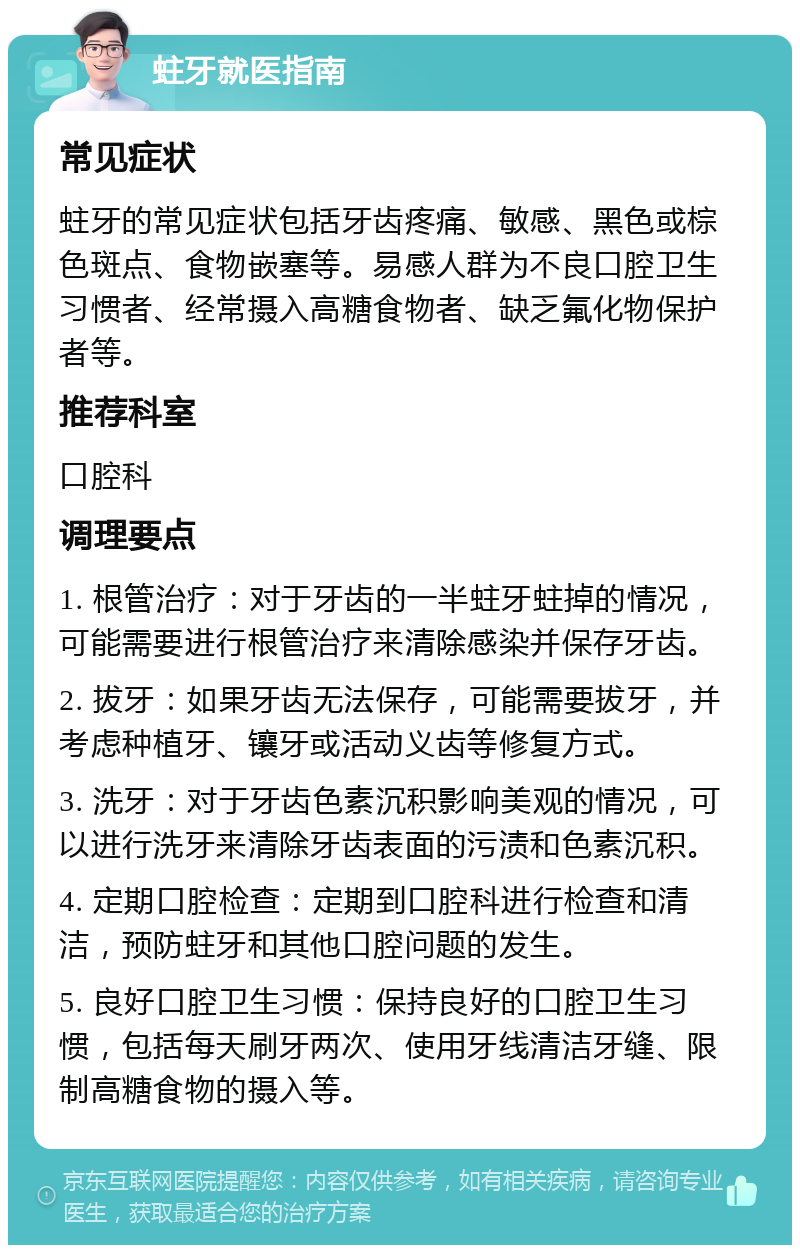 蛀牙就医指南 常见症状 蛀牙的常见症状包括牙齿疼痛、敏感、黑色或棕色斑点、食物嵌塞等。易感人群为不良口腔卫生习惯者、经常摄入高糖食物者、缺乏氟化物保护者等。 推荐科室 口腔科 调理要点 1. 根管治疗：对于牙齿的一半蛀牙蛀掉的情况，可能需要进行根管治疗来清除感染并保存牙齿。 2. 拔牙：如果牙齿无法保存，可能需要拔牙，并考虑种植牙、镶牙或活动义齿等修复方式。 3. 洗牙：对于牙齿色素沉积影响美观的情况，可以进行洗牙来清除牙齿表面的污渍和色素沉积。 4. 定期口腔检查：定期到口腔科进行检查和清洁，预防蛀牙和其他口腔问题的发生。 5. 良好口腔卫生习惯：保持良好的口腔卫生习惯，包括每天刷牙两次、使用牙线清洁牙缝、限制高糖食物的摄入等。