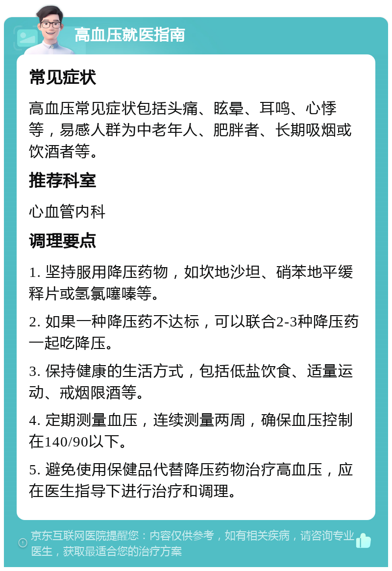 高血压就医指南 常见症状 高血压常见症状包括头痛、眩晕、耳鸣、心悸等，易感人群为中老年人、肥胖者、长期吸烟或饮酒者等。 推荐科室 心血管内科 调理要点 1. 坚持服用降压药物，如坎地沙坦、硝苯地平缓释片或氢氯噻嗪等。 2. 如果一种降压药不达标，可以联合2-3种降压药一起吃降压。 3. 保持健康的生活方式，包括低盐饮食、适量运动、戒烟限酒等。 4. 定期测量血压，连续测量两周，确保血压控制在140/90以下。 5. 避免使用保健品代替降压药物治疗高血压，应在医生指导下进行治疗和调理。