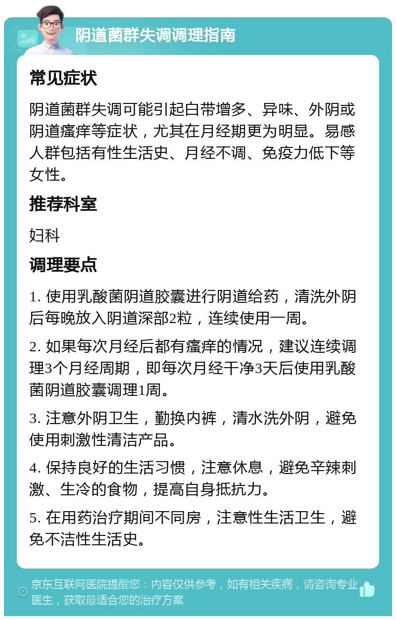 阴道菌群失调调理指南 常见症状 阴道菌群失调可能引起白带增多、异味、外阴或阴道瘙痒等症状，尤其在月经期更为明显。易感人群包括有性生活史、月经不调、免疫力低下等女性。 推荐科室 妇科 调理要点 1. 使用乳酸菌阴道胶囊进行阴道给药，清洗外阴后每晚放入阴道深部2粒，连续使用一周。 2. 如果每次月经后都有瘙痒的情况，建议连续调理3个月经周期，即每次月经干净3天后使用乳酸菌阴道胶囊调理1周。 3. 注意外阴卫生，勤换内裤，清水洗外阴，避免使用刺激性清洁产品。 4. 保持良好的生活习惯，注意休息，避免辛辣刺激、生冷的食物，提高自身抵抗力。 5. 在用药治疗期间不同房，注意性生活卫生，避免不洁性生活史。