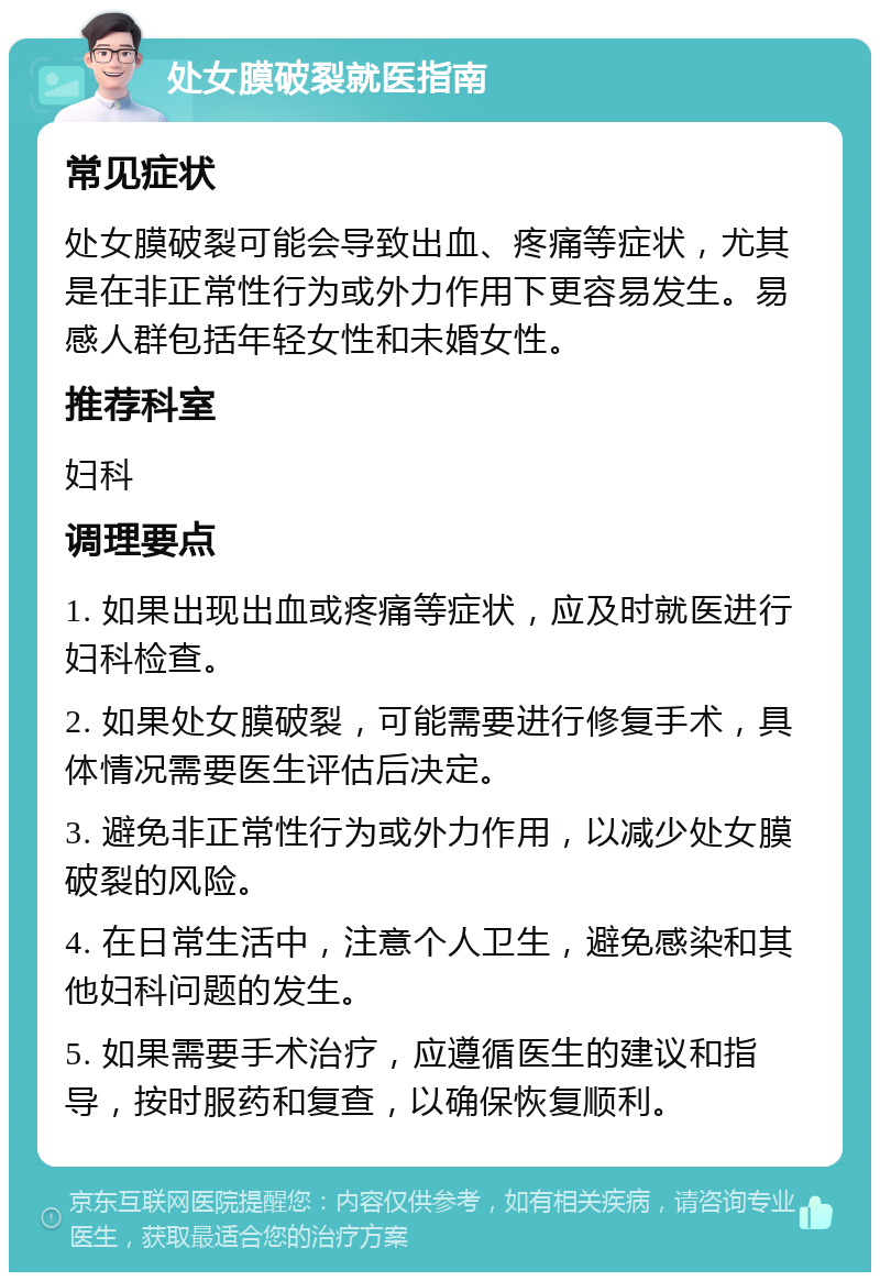 处女膜破裂就医指南 常见症状 处女膜破裂可能会导致出血、疼痛等症状，尤其是在非正常性行为或外力作用下更容易发生。易感人群包括年轻女性和未婚女性。 推荐科室 妇科 调理要点 1. 如果出现出血或疼痛等症状，应及时就医进行妇科检查。 2. 如果处女膜破裂，可能需要进行修复手术，具体情况需要医生评估后决定。 3. 避免非正常性行为或外力作用，以减少处女膜破裂的风险。 4. 在日常生活中，注意个人卫生，避免感染和其他妇科问题的发生。 5. 如果需要手术治疗，应遵循医生的建议和指导，按时服药和复查，以确保恢复顺利。