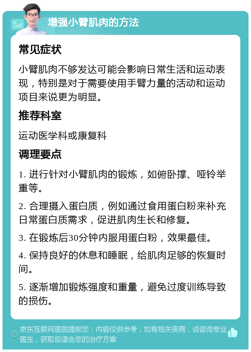 增强小臂肌肉的方法 常见症状 小臂肌肉不够发达可能会影响日常生活和运动表现，特别是对于需要使用手臂力量的活动和运动项目来说更为明显。 推荐科室 运动医学科或康复科 调理要点 1. 进行针对小臂肌肉的锻炼，如俯卧撑、哑铃举重等。 2. 合理摄入蛋白质，例如通过食用蛋白粉来补充日常蛋白质需求，促进肌肉生长和修复。 3. 在锻炼后30分钟内服用蛋白粉，效果最佳。 4. 保持良好的休息和睡眠，给肌肉足够的恢复时间。 5. 逐渐增加锻炼强度和重量，避免过度训练导致的损伤。