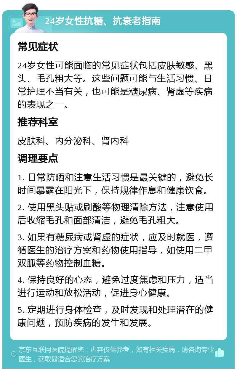 24岁女性抗糖、抗衰老指南 常见症状 24岁女性可能面临的常见症状包括皮肤敏感、黑头、毛孔粗大等。这些问题可能与生活习惯、日常护理不当有关，也可能是糖尿病、肾虚等疾病的表现之一。 推荐科室 皮肤科、内分泌科、肾内科 调理要点 1. 日常防晒和注意生活习惯是最关键的，避免长时间暴露在阳光下，保持规律作息和健康饮食。 2. 使用黑头贴或刷酸等物理清除方法，注意使用后收缩毛孔和面部清洁，避免毛孔粗大。 3. 如果有糖尿病或肾虚的症状，应及时就医，遵循医生的治疗方案和药物使用指导，如使用二甲双胍等药物控制血糖。 4. 保持良好的心态，避免过度焦虑和压力，适当进行运动和放松活动，促进身心健康。 5. 定期进行身体检查，及时发现和处理潜在的健康问题，预防疾病的发生和发展。