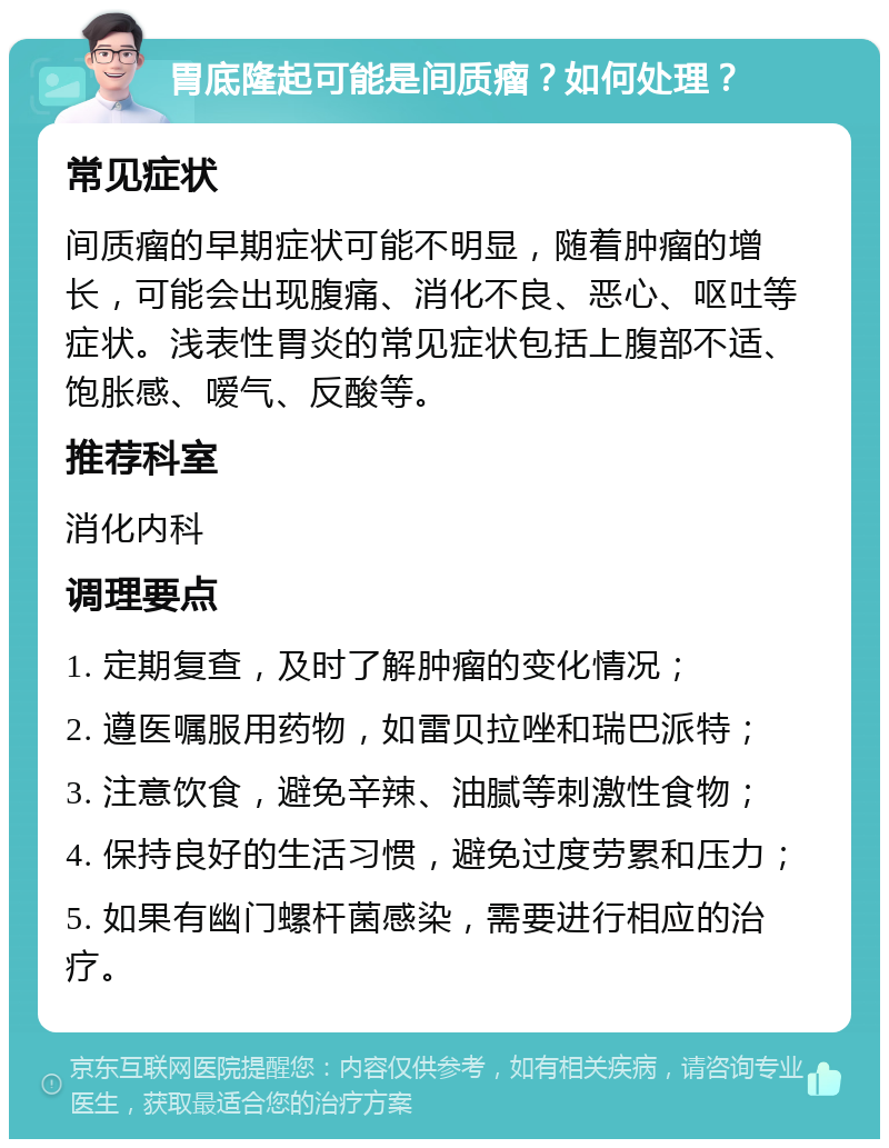 胃底隆起可能是间质瘤？如何处理？ 常见症状 间质瘤的早期症状可能不明显，随着肿瘤的增长，可能会出现腹痛、消化不良、恶心、呕吐等症状。浅表性胃炎的常见症状包括上腹部不适、饱胀感、嗳气、反酸等。 推荐科室 消化内科 调理要点 1. 定期复查，及时了解肿瘤的变化情况； 2. 遵医嘱服用药物，如雷贝拉唑和瑞巴派特； 3. 注意饮食，避免辛辣、油腻等刺激性食物； 4. 保持良好的生活习惯，避免过度劳累和压力； 5. 如果有幽门螺杆菌感染，需要进行相应的治疗。