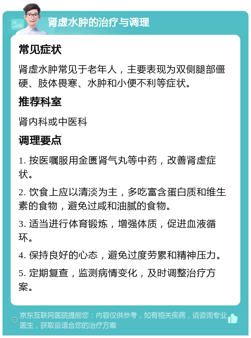 肾虚水肿的治疗与调理 常见症状 肾虚水肿常见于老年人，主要表现为双侧腿部僵硬、肢体畏寒、水肿和小便不利等症状。 推荐科室 肾内科或中医科 调理要点 1. 按医嘱服用金匮肾气丸等中药，改善肾虚症状。 2. 饮食上应以清淡为主，多吃富含蛋白质和维生素的食物，避免过咸和油腻的食物。 3. 适当进行体育锻炼，增强体质，促进血液循环。 4. 保持良好的心态，避免过度劳累和精神压力。 5. 定期复查，监测病情变化，及时调整治疗方案。