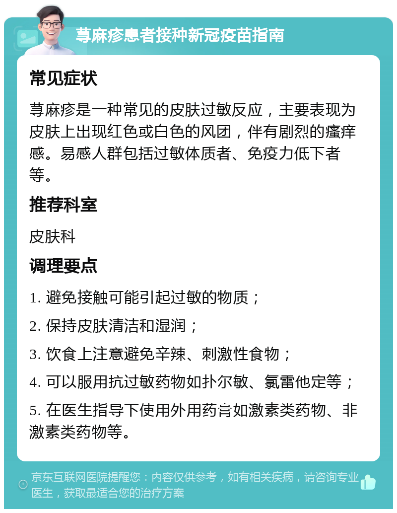 荨麻疹患者接种新冠疫苗指南 常见症状 荨麻疹是一种常见的皮肤过敏反应，主要表现为皮肤上出现红色或白色的风团，伴有剧烈的瘙痒感。易感人群包括过敏体质者、免疫力低下者等。 推荐科室 皮肤科 调理要点 1. 避免接触可能引起过敏的物质； 2. 保持皮肤清洁和湿润； 3. 饮食上注意避免辛辣、刺激性食物； 4. 可以服用抗过敏药物如扑尔敏、氯雷他定等； 5. 在医生指导下使用外用药膏如激素类药物、非激素类药物等。