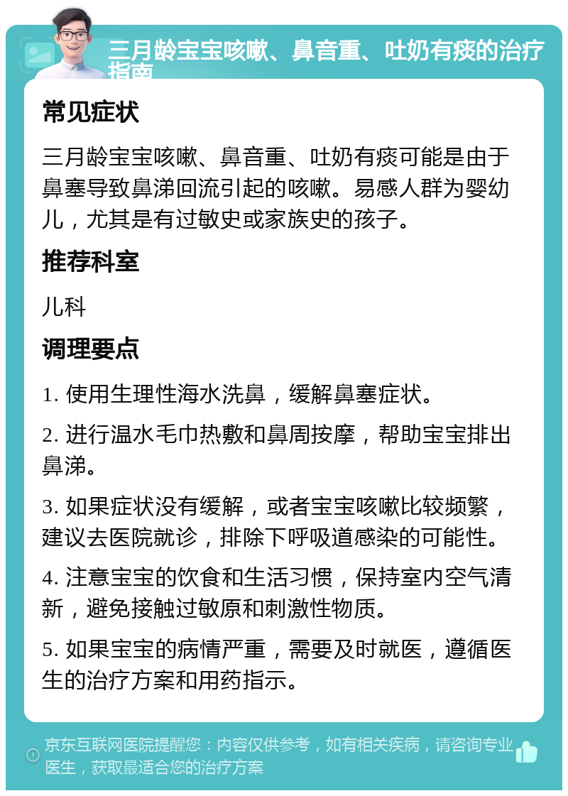 三月龄宝宝咳嗽、鼻音重、吐奶有痰的治疗指南 常见症状 三月龄宝宝咳嗽、鼻音重、吐奶有痰可能是由于鼻塞导致鼻涕回流引起的咳嗽。易感人群为婴幼儿，尤其是有过敏史或家族史的孩子。 推荐科室 儿科 调理要点 1. 使用生理性海水洗鼻，缓解鼻塞症状。 2. 进行温水毛巾热敷和鼻周按摩，帮助宝宝排出鼻涕。 3. 如果症状没有缓解，或者宝宝咳嗽比较频繁，建议去医院就诊，排除下呼吸道感染的可能性。 4. 注意宝宝的饮食和生活习惯，保持室内空气清新，避免接触过敏原和刺激性物质。 5. 如果宝宝的病情严重，需要及时就医，遵循医生的治疗方案和用药指示。