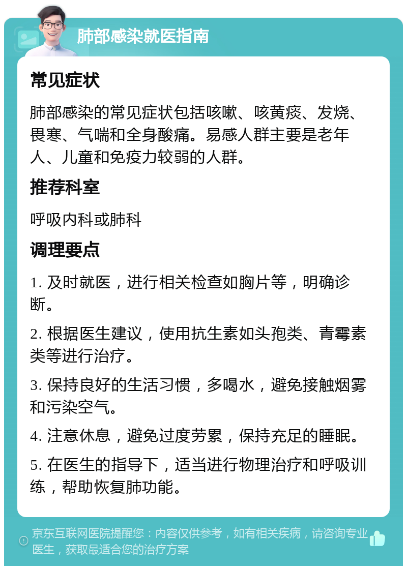 肺部感染就医指南 常见症状 肺部感染的常见症状包括咳嗽、咳黄痰、发烧、畏寒、气喘和全身酸痛。易感人群主要是老年人、儿童和免疫力较弱的人群。 推荐科室 呼吸内科或肺科 调理要点 1. 及时就医，进行相关检查如胸片等，明确诊断。 2. 根据医生建议，使用抗生素如头孢类、青霉素类等进行治疗。 3. 保持良好的生活习惯，多喝水，避免接触烟雾和污染空气。 4. 注意休息，避免过度劳累，保持充足的睡眠。 5. 在医生的指导下，适当进行物理治疗和呼吸训练，帮助恢复肺功能。