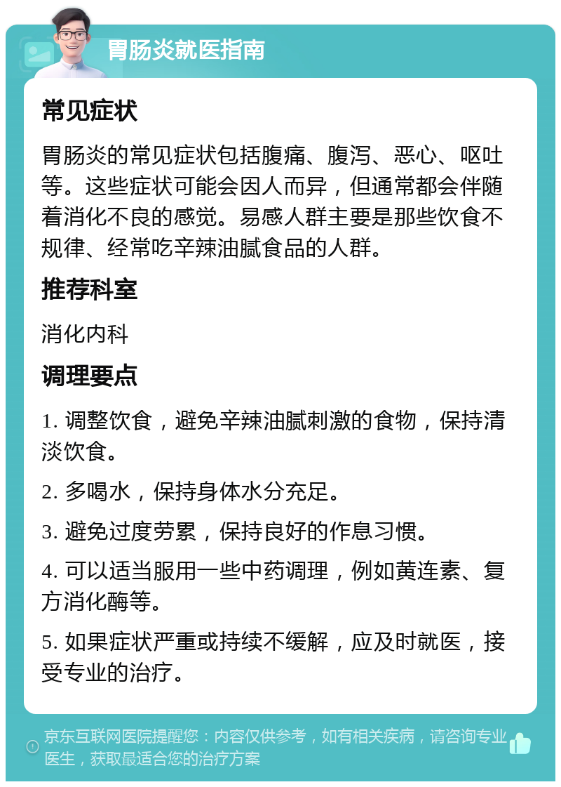 胃肠炎就医指南 常见症状 胃肠炎的常见症状包括腹痛、腹泻、恶心、呕吐等。这些症状可能会因人而异，但通常都会伴随着消化不良的感觉。易感人群主要是那些饮食不规律、经常吃辛辣油腻食品的人群。 推荐科室 消化内科 调理要点 1. 调整饮食，避免辛辣油腻刺激的食物，保持清淡饮食。 2. 多喝水，保持身体水分充足。 3. 避免过度劳累，保持良好的作息习惯。 4. 可以适当服用一些中药调理，例如黄连素、复方消化酶等。 5. 如果症状严重或持续不缓解，应及时就医，接受专业的治疗。