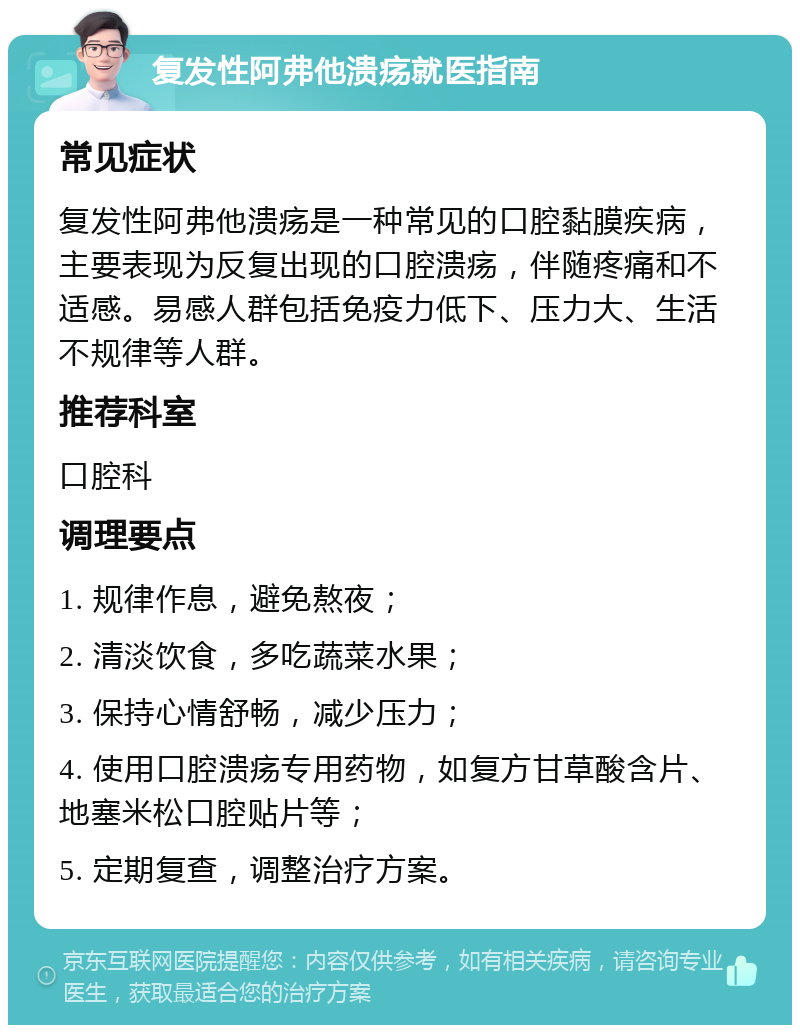 复发性阿弗他溃疡就医指南 常见症状 复发性阿弗他溃疡是一种常见的口腔黏膜疾病，主要表现为反复出现的口腔溃疡，伴随疼痛和不适感。易感人群包括免疫力低下、压力大、生活不规律等人群。 推荐科室 口腔科 调理要点 1. 规律作息，避免熬夜； 2. 清淡饮食，多吃蔬菜水果； 3. 保持心情舒畅，减少压力； 4. 使用口腔溃疡专用药物，如复方甘草酸含片、地塞米松口腔贴片等； 5. 定期复查，调整治疗方案。